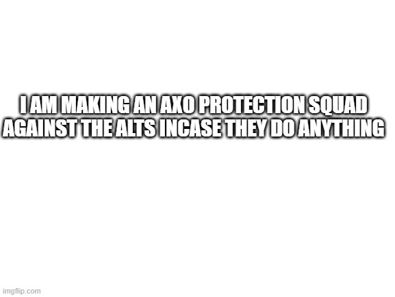 Blank White Template | I AM MAKING AN AXO PROTECTION SQUAD AGAINST THE ALTS INCASE THEY DO ANYTHING | image tagged in blank white template | made w/ Imgflip meme maker