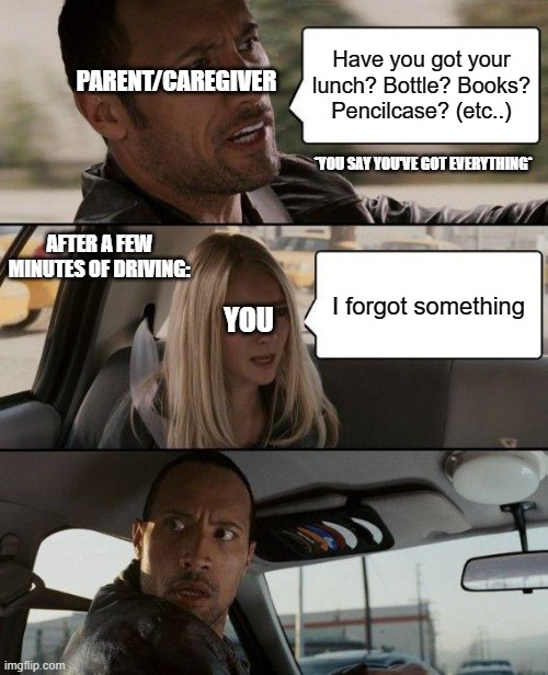 Going to school when you were younger: | Have you got your lunch? Bottle? Books? Pencilcase? (etc..); PARENT/CAREGIVER; *YOU SAY YOU'VE GOT EVERYTHING*; AFTER A FEW MINUTES OF DRIVING:; I forgot something; YOU | image tagged in memes,the rock driving | made w/ Imgflip meme maker