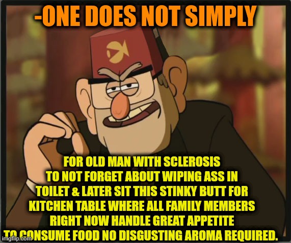 -Older folder. | -ONE DOES NOT SIMPLY; FOR OLD MAN WITH SCLEROSIS TO NOT FORGET ABOUT WIPING ASS IN TOILET & LATER SIT THIS STINKY BUTT FOR KITCHEN TABLE WHERE ALL FAMILY MEMBERS RIGHT NOW HANDLE GREAT APPETITE TO CONSUME FOOD NO DISGUSTING AROMA REQUIRED. | image tagged in one does not simply gravity falls version,wipe,ass,forgetting,toilet humor,lord kitchener | made w/ Imgflip meme maker