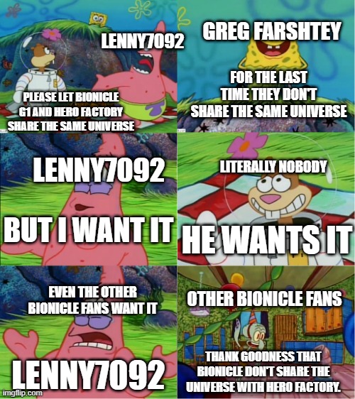 Nobody, just nobody wants that | GREG FARSHTEY; LENNY7092; FOR THE LAST TIME THEY DON'T SHARE THE SAME UNIVERSE; PLEASE LET BIONICLE G1 AND HERO FACTORY SHARE THE SAME UNIVERSE; LENNY7092; LITERALLY NOBODY; BUT I WANT IT; HE WANTS IT; OTHER BIONICLE FANS; EVEN THE OTHER BIONICLE FANS WANT IT; THANK GOODNESS THAT BIONICLE DON'T SHARE THE UNIVERSE WITH HERO FACTORY. LENNY7092 | image tagged in even squidward misses you,bionicle,hero factory,stupid,lenny7092 | made w/ Imgflip meme maker