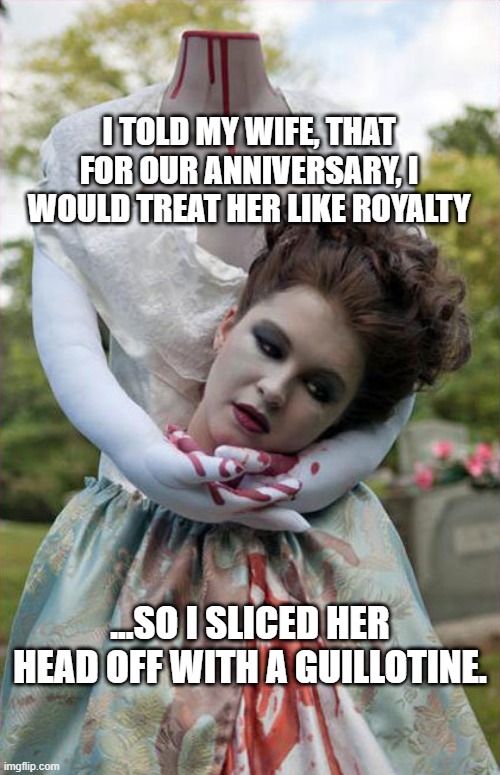 Nice Anniversary | I TOLD MY WIFE, THAT FOR OUR ANNIVERSARY, I WOULD TREAT HER LIKE ROYALTY; ...SO I SLICED HER HEAD OFF WITH A GUILLOTINE. | image tagged in headless | made w/ Imgflip meme maker