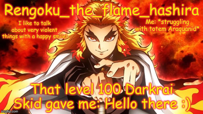 I knew I would need it at some point | Me: *struggling with totem Araquanid*; That level 100 Darkrai Skid gave me: Hello there :) | image tagged in rengoku_the_flame_hashira's template | made w/ Imgflip meme maker