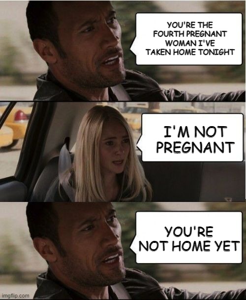 Taken for a Ride | YOU'RE THE FOURTH PREGNANT WOMAN I'VE TAKEN HOME TONIGHT; I'M NOT PREGNANT; YOU'RE NOT HOME YET | image tagged in the rock driving | made w/ Imgflip meme maker