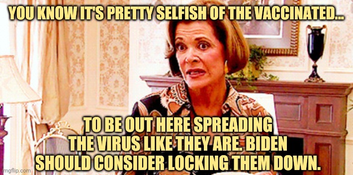 You should be ashamed of yourselves. | YOU KNOW IT'S PRETTY SELFISH OF THE VACCINATED... TO BE OUT HERE SPREADING THE VIRUS LIKE THEY ARE. BIDEN SHOULD CONSIDER LOCKING THEM DOWN. | image tagged in memes | made w/ Imgflip meme maker