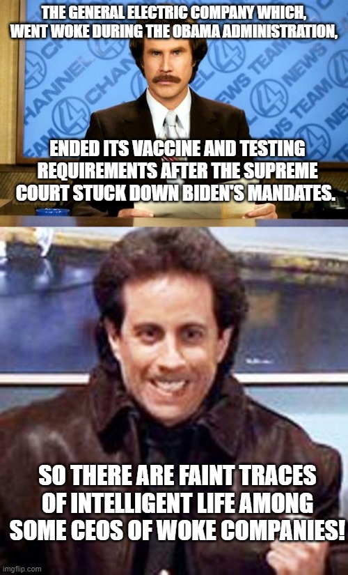 Yes . . . some faint traces of intelligent life. | THE GENERAL ELECTRIC COMPANY WHICH, WENT WOKE DURING THE OBAMA ADMINISTRATION, ENDED ITS VACCINE AND TESTING REQUIREMENTS AFTER THE SUPREME COURT STUCK DOWN BIDEN'S MANDATES. SO THERE ARE FAINT TRACES OF INTELLIGENT LIFE AMONG SOME CEOS OF WOKE COMPANIES! | image tagged in breaking news | made w/ Imgflip meme maker