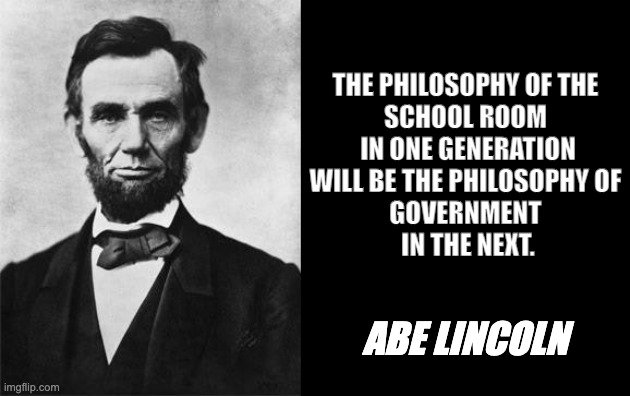 Education to government | THE PHILOSOPHY OF THE 
SCHOOL ROOM 
IN ONE GENERATION
WILL BE THE PHILOSOPHY OF 
GOVERNMENT 
IN THE NEXT. ABE LINCOLN | image tagged in quotable abe lincoln | made w/ Imgflip meme maker