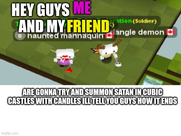 btw my name ishaunted mannaquin and my friend is bill cipher the triangle demon friend us |  ME; HEY GUYS           AND MY; FRIEND; ARE GONNA TRY AND SUMMON SATAN IN CUBIC CASTLES WITH CANDLES ILL TELL YOU GUYS HOW IT ENDS | image tagged in satan,candles,omg,so you have chosen death,bye | made w/ Imgflip meme maker