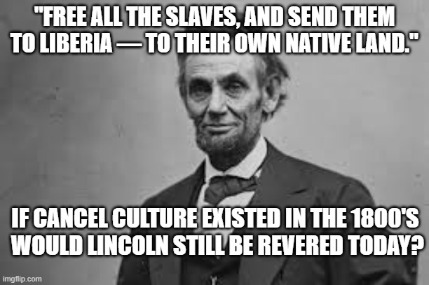 Cancel Culture | "FREE ALL THE SLAVES, AND SEND THEM TO LIBERIA — TO THEIR OWN NATIVE LAND."; IF CANCEL CULTURE EXISTED IN THE 1800'S
 WOULD LINCOLN STILL BE REVERED TODAY? | image tagged in abraham lincoln,racism,cancel culture | made w/ Imgflip meme maker