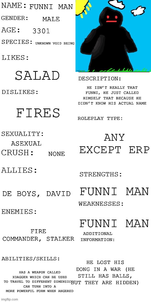 (Updated) Roleplay OC showcase | FUNNI MAN; MALE; 3301; UNKNOWN VOID BEING; SALAD; HE ISN’T REALLY THAT FUNNI, HE JUST CALLED HIMSELF THAT BECAUSE HE DIDN’T KNOW HIS ACTUAL NAME; FIRES; ANY EXCEPT ERP; ASEXUAL; NONE; DE BOYS, DAVID; FUNNI MAN; FUNNI MAN; FIRE COMMANDER, STALKER; HE LOST HIS DONG IN A WAR (HE STILL HAS BALLS, BUT THEY ARE HIDDEN); HAS A WEAPON CALLED XDAGGER WHICH CAN BE USED TO TRAVEL TO DIFFERENT DIMENSIONS
CAN TURN INTO A MORE POWERFUL FORM WHEN ANGERED | image tagged in updated roleplay oc showcase | made w/ Imgflip meme maker