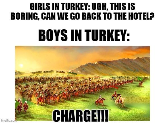 FOR THE EMPIRE | GIRLS IN TURKEY: UGH, THIS IS BORING, CAN WE GO BACK TO THE HOTEL? BOYS IN TURKEY:; CHARGE!!! | image tagged in boys vs girls,girls vs boys,ottoman empire | made w/ Imgflip meme maker