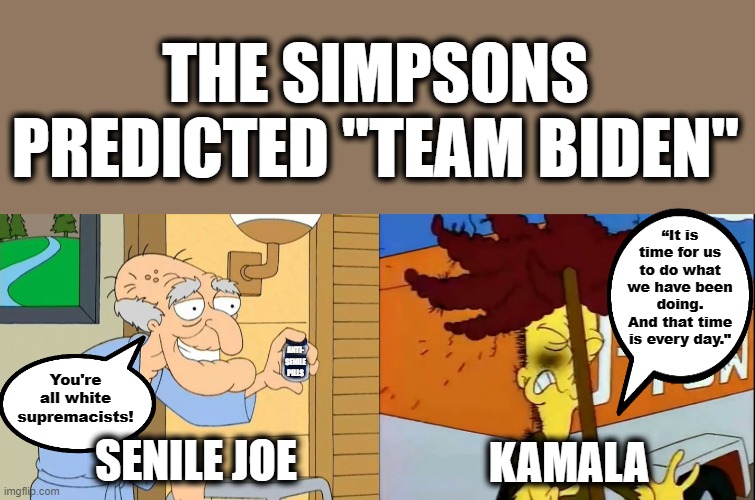 They did it again! | THE SIMPSONS PREDICTED "TEAM BIDEN"; “It is time for us to do what we have been doing. And that time is every day."; ANTI-
SENILE
PILLS; You're all white supremacists! SENILE JOE; KAMALA | image tagged in memes,the simpsons,joe biden,kamala harris,herbert the pervert,sideshow bob | made w/ Imgflip meme maker