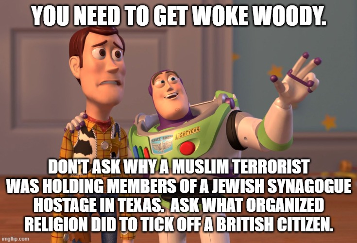 Get WOKE and shut down the brain. | YOU NEED TO GET WOKE WOODY. DON'T ASK WHY A MUSLIM TERRORIST WAS HOLDING MEMBERS OF A JEWISH SYNAGOGUE HOSTAGE IN TEXAS.  ASK WHAT ORGANIZED RELIGION DID TO TICK OFF A BRITISH CITIZEN. | image tagged in woke | made w/ Imgflip meme maker