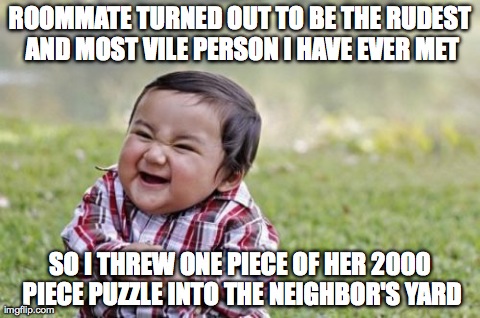 Evil Toddler Meme | ROOMMATE TURNED OUT TO BE THE RUDEST AND MOST VILE PERSON I HAVE EVER MET SO I THREW ONE PIECE OF HER 2000 PIECE PUZZLE INTO THE NEIGHBOR'S  | image tagged in memes,evil toddler,AdviceAnimals | made w/ Imgflip meme maker