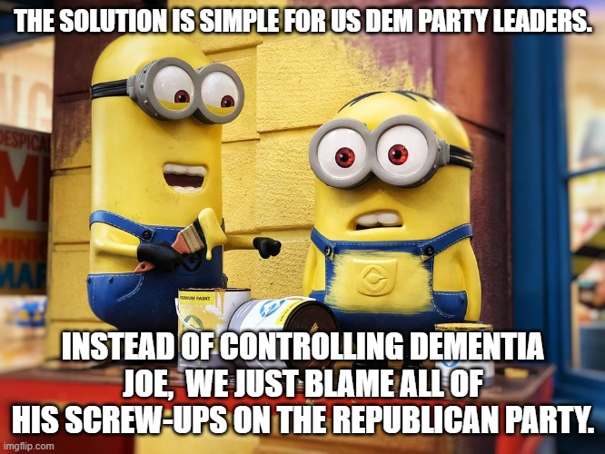 The solution is simple | THE SOLUTION IS SIMPLE FOR US DEM PARTY LEADERS. INSTEAD OF CONTROLLING DEMENTIA JOE,  WE JUST BLAME ALL OF HIS SCREW-UPS ON THE REPUBLICAN PARTY. | image tagged in the dem party | made w/ Imgflip meme maker