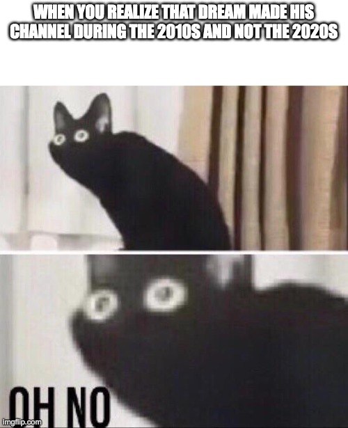 Oh no cat | WHEN YOU REALIZE THAT DREAM MADE HIS CHANNEL DURING THE 2010S AND NOT THE 2020S | image tagged in oh no cat | made w/ Imgflip meme maker
