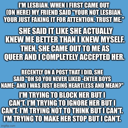 I couldn't post this in the LGBTQ stream because she's there. Help. | I'M LESBIAN. WHEN I FIRST CAME OUT (ON HERE) MY FRIEND SAID "YOUR NOT LESBIAN. YOUR JUST FAKING IT FOR ATTENTION. TRUST ME."; SHE SAID IT LIKE SHE ACTUALLY KNEW ME BETTER THAN I KNEW MYSELF. THEN, SHE CAME OUT TO ME AS QUEER AND I COMPLETELY ACCEPTED HER. RECENTLY ON A POST THAT I DID, SHE SAID "OH SO YOU NEVER LIKED -ENTER BOYS NAME- AND I WAS JUST BEING HEARTLESS AND MEAN?"; I'M TRYING TO BLOCK HER BUT I CAN'T. I'M TRYING TO IGNORE HER BUT I CAN'T. I'M TRYING NOT TO THINK BUT I CAN'T.  I'M TRYING TO MAKE HER STOP BUT I CAN'T. | image tagged in light blue sucks | made w/ Imgflip meme maker
