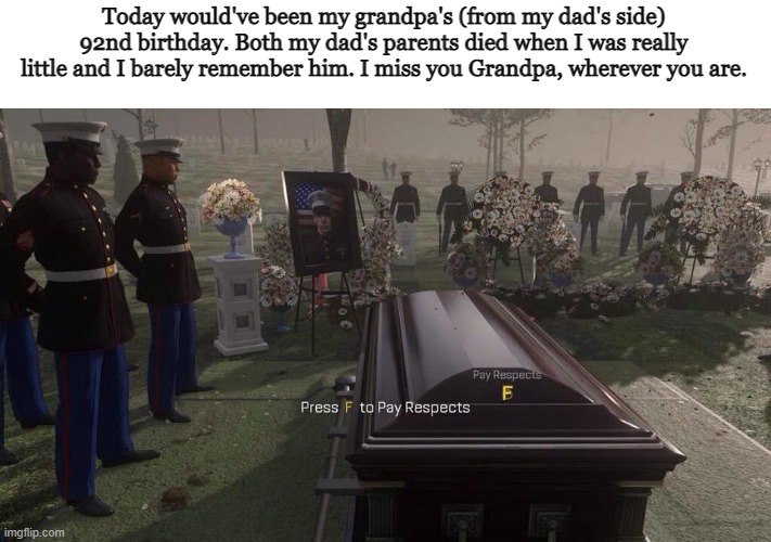 i just felt sad today and making memes always makes me feel better so |  Today would've been my grandpa's (from my dad's side) 92nd birthday. Both my dad's parents died when I was really little and I barely remember him. I miss you Grandpa, wherever you are. | image tagged in press f to pay respects,grandpa,sad,memes | made w/ Imgflip meme maker