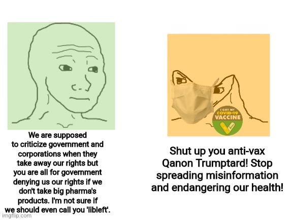 Normal lib left vs orange lib left |  We are supposed to criticize government and corporations when they take away our rights but you are all for government denying us our rights if we don't take big pharma's products. I'm not sure if we should even call you 'libleft'. Shut up you anti-vax Qanon Trumptard! Stop spreading misinformation and endangering our health! | image tagged in political compass,orange lib left,liberal logic,stupid liberals,regressive left,tyranny | made w/ Imgflip meme maker