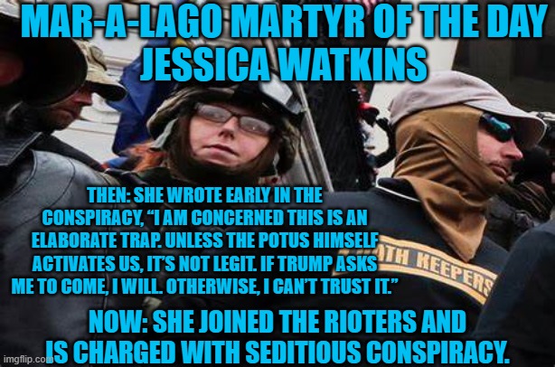 Did Trump "ask," her to come? | MAR-A-LAGO MARTYR OF THE DAY
JESSICA WATKINS; THEN: SHE WROTE EARLY IN THE CONSPIRACY, “I AM CONCERNED THIS IS AN ELABORATE TRAP. UNLESS THE POTUS HIMSELF ACTIVATES US, IT’S NOT LEGIT. IF TRUMP ASKS ME TO COME, I WILL. OTHERWISE, I CAN’T TRUST IT.”; NOW: SHE JOINED THE RIOTERS AND IS CHARGED WITH SEDITIOUS CONSPIRACY. | image tagged in politics | made w/ Imgflip meme maker