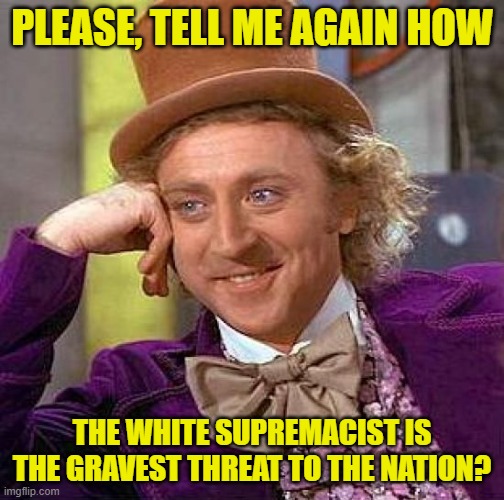 Creepy Condescending Wonka Meme | PLEASE, TELL ME AGAIN HOW THE WHITE SUPREMACIST IS THE GRAVEST THREAT TO THE NATION? | image tagged in memes,creepy condescending wonka | made w/ Imgflip meme maker