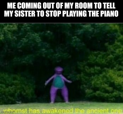 This happens every single day |  ME COMING OUT OF MY ROOM TO TELL MY SISTER TO STOP PLAYING THE PIANO | image tagged in whomst has awakened the ancient one,annoying people | made w/ Imgflip meme maker
