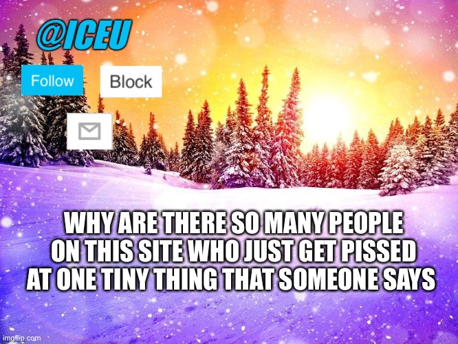 Someone unfollowed me because they told me in memechat they were 11, I said I didn’t give a shit I how old they were but they ju | WHY ARE THERE SO MANY PEOPLE ON THIS SITE WHO JUST GET PISSED AT ONE TINY THING THAT SOMEONE SAYS | image tagged in iceu template | made w/ Imgflip meme maker