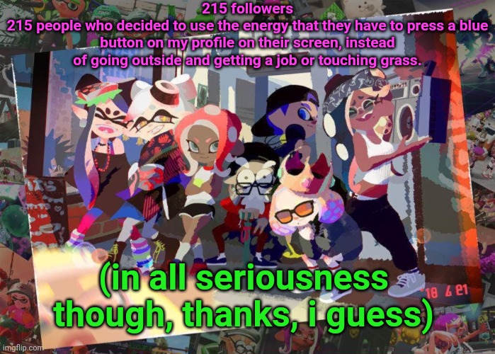 SQUID GAMES ❗❗ | 215 followers
215 people who decided to use the energy that they have to press a blue button on my profile on their screen, instead of going outside and getting a job or touching grass. (in all seriousness though, thanks, i guess) | image tagged in squid games | made w/ Imgflip meme maker