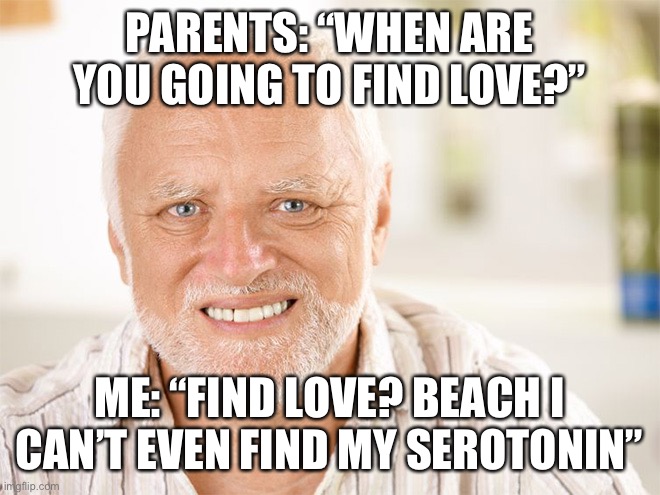 Meme ig | PARENTS: “WHEN ARE YOU GOING TO FIND LOVE?”; ME: “FIND LOVE? BEACH I CAN’T EVEN FIND MY SEROTONIN” | image tagged in awkward smiling old man | made w/ Imgflip meme maker