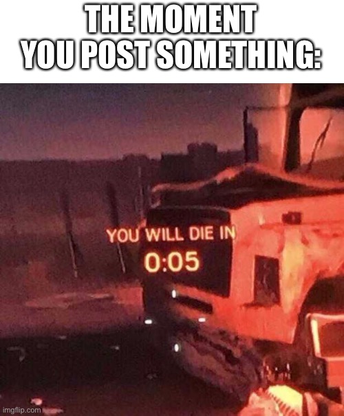 You will die in 0:05 | THE MOMENT YOU POST SOMETHING: | image tagged in you will die in 0 05 | made w/ Imgflip meme maker