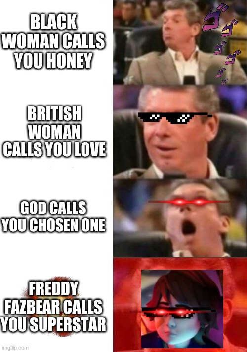 Mr. McMahon reaction | BLACK WOMAN CALLS YOU HONEY; BRITISH WOMAN CALLS YOU LOVE; GOD CALLS YOU CHOSEN ONE; FREDDY FAZBEAR CALLS YOU SUPERSTAR | image tagged in mr mcmahon reaction | made w/ Imgflip meme maker