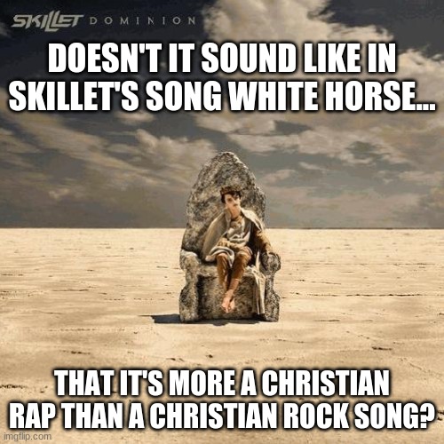 Doesn't it though??? | DOESN'T IT SOUND LIKE IN SKILLET'S SONG WHITE HORSE... THAT IT'S MORE A CHRISTIAN RAP THAN A CHRISTIAN ROCK SONG? | image tagged in skillet dominion album cover,skillet | made w/ Imgflip meme maker