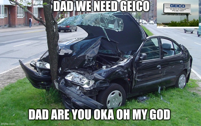 Car crash geico | DAD WE NEED GEICO; DAD ARE YOU OKA OH MY GOD | image tagged in car crash,geico,funny,memes,funny memes,oh wow are you actually reading these tags | made w/ Imgflip meme maker