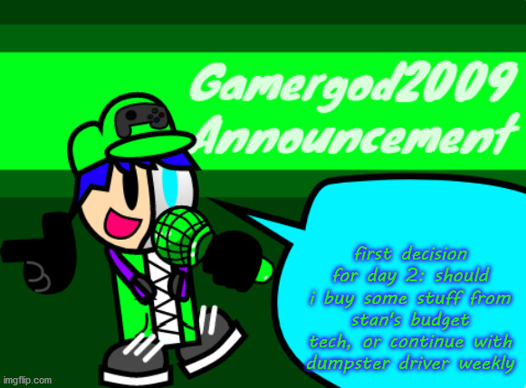 Gamergod2009 announcement template v2 | first decision for day 2: should i buy some stuff from stan's budget tech, or continue with dumpster driver weekly | image tagged in gamergod2009 announcement template v2 | made w/ Imgflip meme maker
