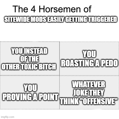 Four horsemen | SITEWIDE MODS EASILY GETTING TRIGGERED; YOU ROASTING A PEDO; YOU INSTEAD OF THE OTHER TOXIC BITCH; WHATEVER JOKE THEY THINK "OFFENSIVE"; YOU PROVING A POINT | image tagged in four horsemen | made w/ Imgflip meme maker