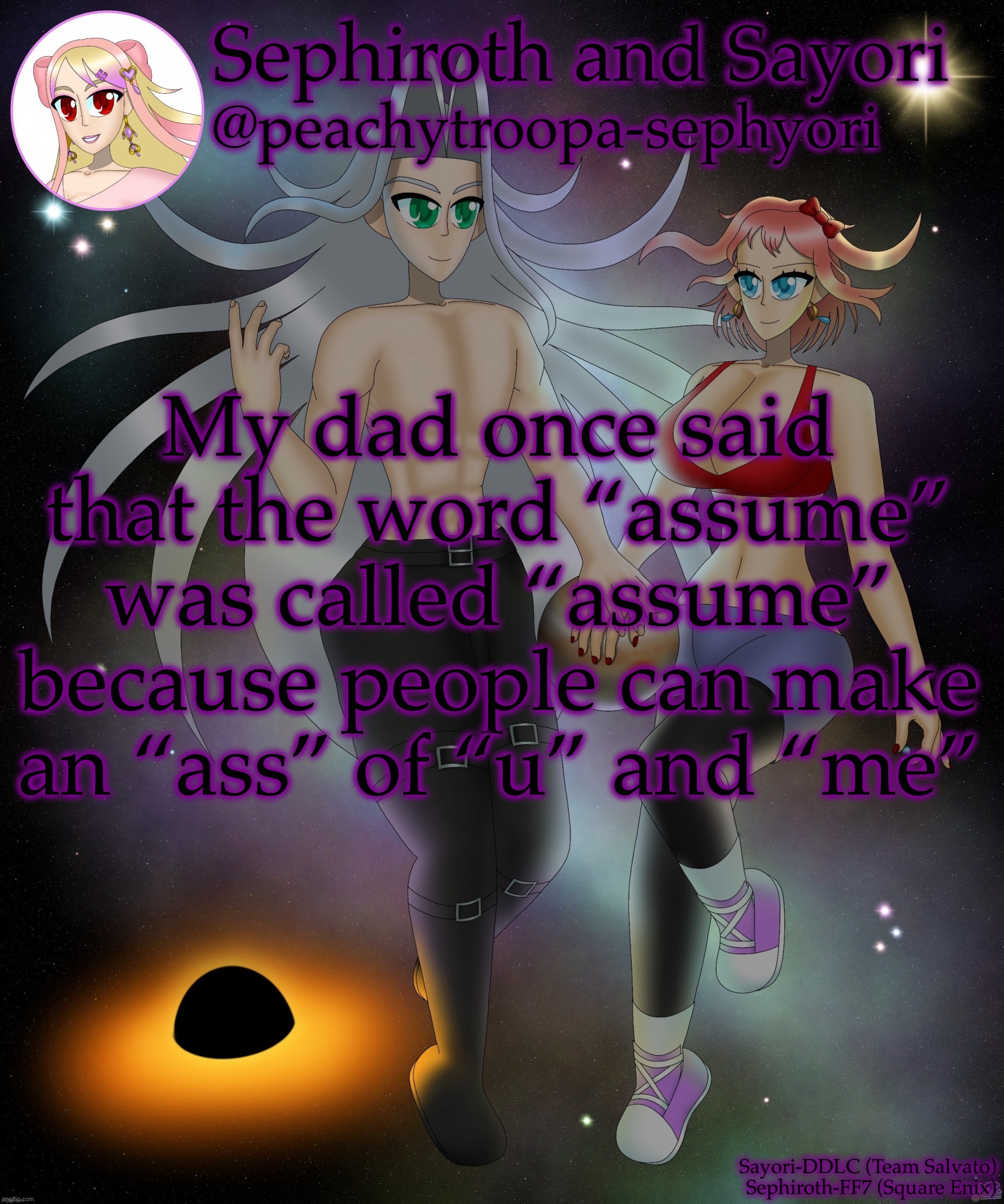 Sayori and Sephiroth | My dad once said that the word “assume” was called “assume” because people can make an “ass” of “u” and “me” | image tagged in sayori and sephiroth | made w/ Imgflip meme maker