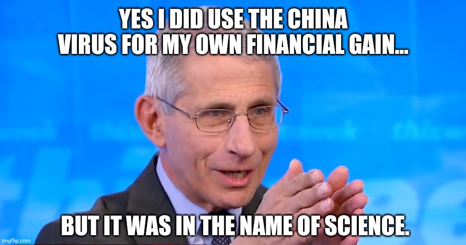 He got paid. A lot. | YES I DID USE THE CHINA VIRUS FOR MY OWN FINANCIAL GAIN... BUT IT WAS IN THE NAME OF SCIENCE. | image tagged in dr fauci 2020 | made w/ Imgflip meme maker