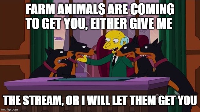 Mr. Burns and the hounds | FARM ANIMALS ARE COMING TO GET YOU, EITHER GIVE ME; THE STREAM, OR I WILL LET THEM GET YOU | image tagged in mr burns and the hounds | made w/ Imgflip meme maker