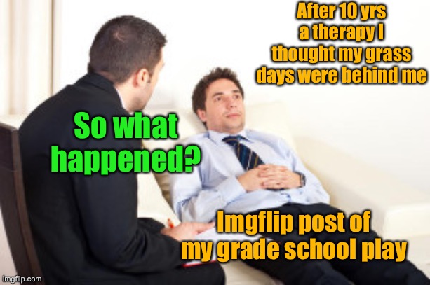 psychiatrist | After 10 yrs a therapy I thought my grass days were behind me So what happened? Imgflip post of my grade school play | image tagged in psychiatrist | made w/ Imgflip meme maker