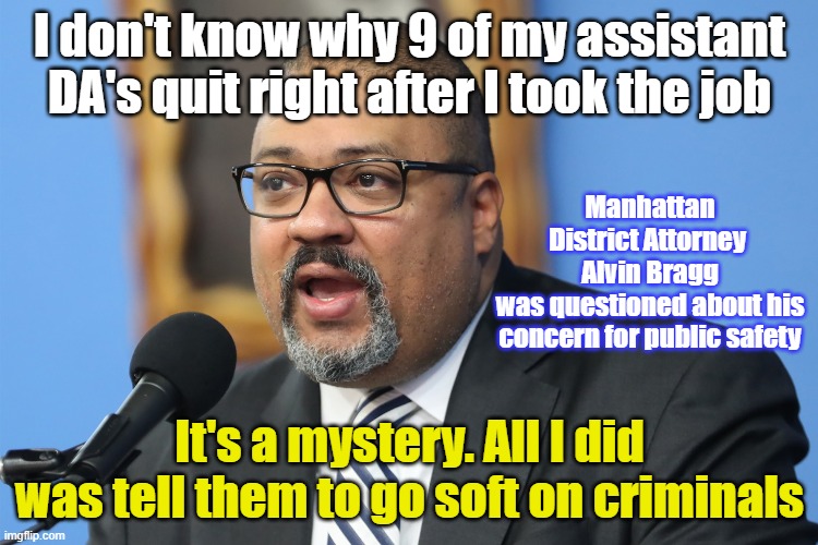 Alvin Brags about being soft on Criminals | I don't know why 9 of my assistant DA's quit right after I took the job; Manhattan District Attorney 
Alvin Bragg
was questioned about his concern for public safety; It's a mystery. All I did was tell them to go soft on criminals | image tagged in alvin braggs,criminals,manahattan,district attorney | made w/ Imgflip meme maker
