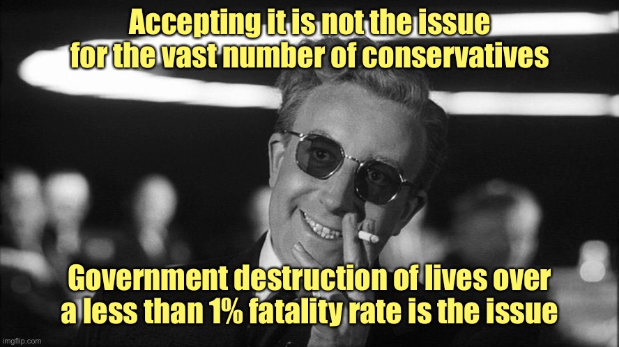 Doctor Strangelove says... | Accepting it is not the issue for the vast number of conservatives Government destruction of lives over a less than 1% fatality rate is the  | image tagged in doctor strangelove says | made w/ Imgflip meme maker