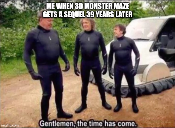 Gentlemen, the time has come | ME WHEN 3D MONSTER MAZE GETS A SEQUEL 39 YEARS LATER | image tagged in gentlemen the time has come | made w/ Imgflip meme maker