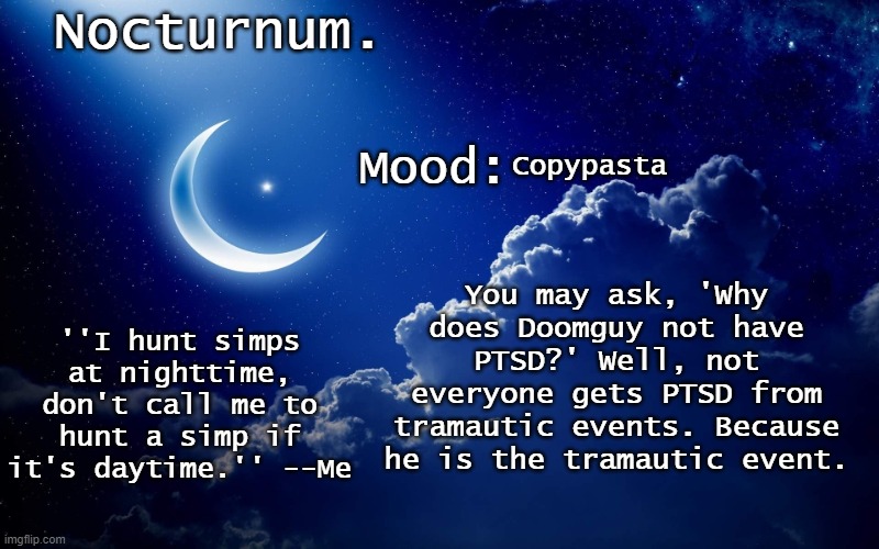 doom copypasta go brrrrr | Copypasta; You may ask, 'Why does Doomguy not have PTSD?' Well, not everyone gets PTSD from tramautic events. Because he is the tramautic event. | image tagged in nocturnum's crescent template | made w/ Imgflip meme maker