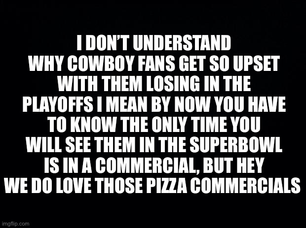 Black background | I DON’T UNDERSTAND WHY COWBOY FANS GET SO UPSET WITH THEM LOSING IN THE PLAYOFFS I MEAN BY NOW YOU HAVE TO KNOW THE ONLY TIME YOU WILL SEE THEM IN THE SUPERBOWL IS IN A COMMERCIAL, BUT HEY WE DO LOVE THOSE PIZZA COMMERCIALS | image tagged in black background | made w/ Imgflip meme maker