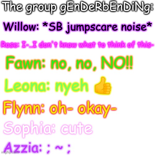 e | The group gEnDeRbEnDiNg:; Willow: *SB jumpscare noise*; Rose: I-..I don't know what to think of this-; Fawn: no, no, NO!! Leona: nyeh 👍; Flynn: oh- okay-; Sophia: cute; Azzia: ; ~ ; | image tagged in blank transparent square | made w/ Imgflip meme maker
