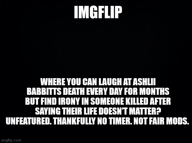 Black background | IMGFLIP; WHERE YOU CAN LAUGH AT ASHLII BABBITTS DEATH EVERY DAY FOR MONTHS BUT FIND IRONY IN SOMEONE KILLED AFTER SAYING THEIR LIFE DOESN'T MATTER? UNFEATURED. THANKFULLY NO TIMER. NOT FAIR MODS. | image tagged in black background | made w/ Imgflip meme maker