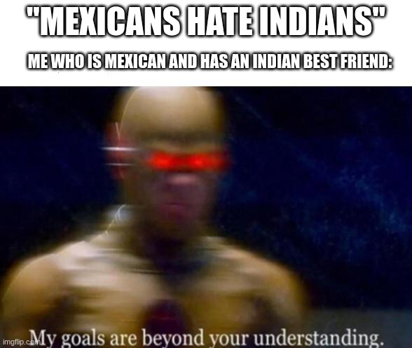 My Goals are Beyond your Understanding | "MEXICANS HATE INDIANS"; ME WHO IS MEXICAN AND HAS AN INDIAN BEST FRIEND: | image tagged in my goals are beyond your understanding | made w/ Imgflip meme maker