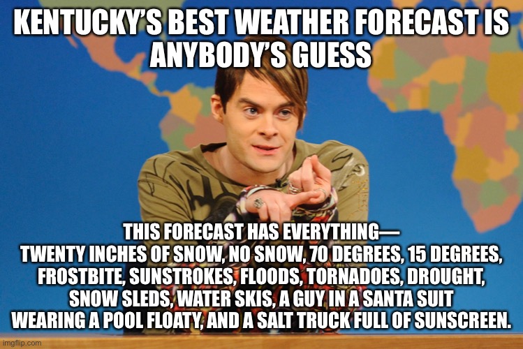 All Four Seasons in a Week | KENTUCKY’S BEST WEATHER FORECAST IS
ANYBODY’S GUESS; THIS FORECAST HAS EVERYTHING—
TWENTY INCHES OF SNOW, NO SNOW, 70 DEGREES, 15 DEGREES, FROSTBITE, SUNSTROKES, FLOODS, TORNADOES, DROUGHT, SNOW SLEDS, WATER SKIS, A GUY IN A SANTA SUIT WEARING A POOL FLOATY, AND A SALT TRUCK FULL OF SUNSCREEN. | image tagged in stefan,funny memes,weather,forecast,snl,kentucky | made w/ Imgflip meme maker