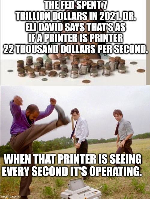 office space printer | THE FED SPENT 7 TRILLION DOLLARS IN 2021. DR. ELI DAVID SAYS THAT'S AS IF A PRINTER IS PRINTER 22 THOUSAND DOLLARS PER SECOND. WHEN THAT PRINTER IS SEEING EVERY SECOND IT'S OPERATING. | image tagged in office space printer | made w/ Imgflip meme maker