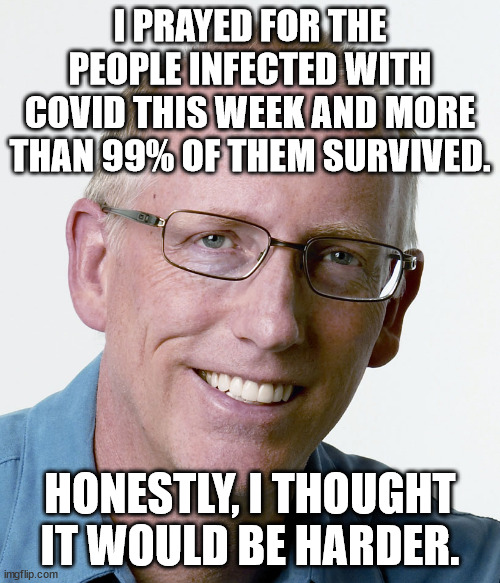 Scott Adams @ScottAdamsSays · 2h I prayed for the people infected with Covid this week and more than 99% of them survived.  Hone | I PRAYED FOR THE PEOPLE INFECTED WITH COVID THIS WEEK AND MORE THAN 99% OF THEM SURVIVED. HONESTLY, I THOUGHT IT WOULD BE HARDER. | image tagged in scott adams creator of dilbert | made w/ Imgflip meme maker