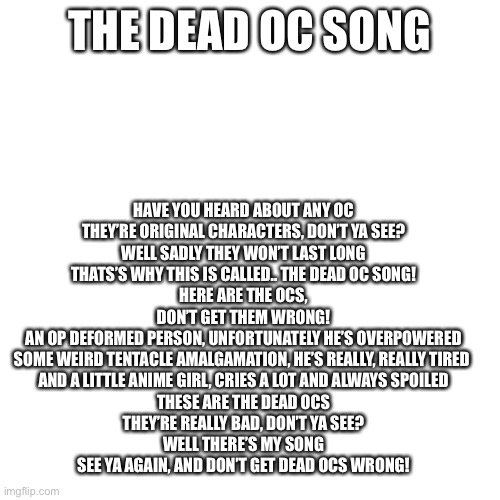 Blank Transparent Square Meme | HAVE YOU HEARD ABOUT ANY OC
THEY’RE ORIGINAL CHARACTERS, DON’T YA SEE?
WELL SADLY THEY WON’T LAST LONG
THATS’S WHY THIS IS CALLED.. THE DEAD OC SONG!
HERE ARE THE OCS, DON’T GET THEM WRONG!
AN OP DEFORMED PERSON, UNFORTUNATELY HE’S OVERPOWERED
SOME WEIRD TENTACLE AMALGAMATION, HE’S REALLY, REALLY TIRED 
AND A LITTLE ANIME GIRL, CRIES A LOT AND ALWAYS SPOILED
THESE ARE THE DEAD OCS
THEY’RE REALLY BAD, DON’T YA SEE?
WELL THERE’S MY SONG
SEE YA AGAIN, AND DON’T GET DEAD OCS WRONG! THE DEAD OC SONG | image tagged in memes,blank transparent square | made w/ Imgflip meme maker